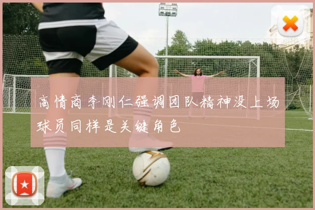 高情商李刚仁强调团队精神没上场球员同样是关键角色