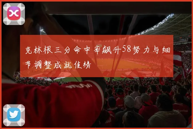 克林根三分命中率飙升58努力与细节调整成就佳绩