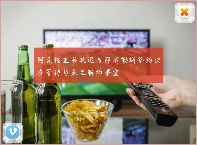 阿莱格里或延迟与那不勒斯签约仍在等待与米兰解约事宜