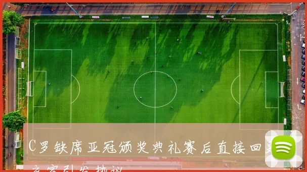 C罗缺席亚冠颁奖典礼赛后直接回更衣室引发热议