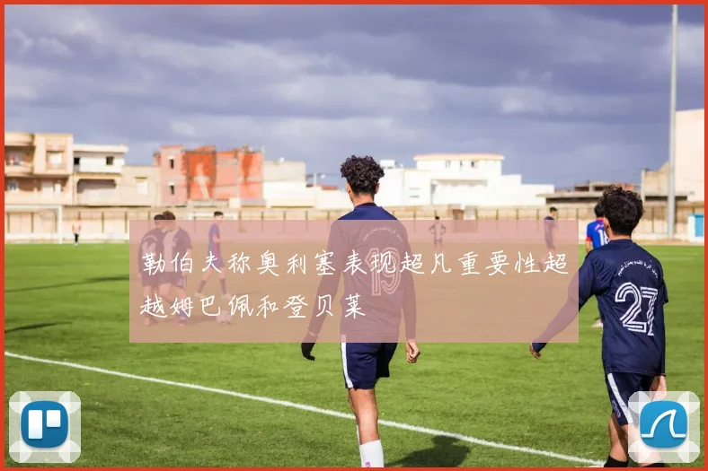 勒伯夫称奥利塞表现超凡重要性超越姆巴佩和登贝莱