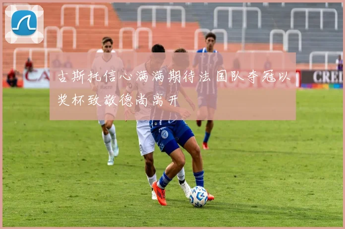 古斯托信心满满期待法国队夺冠以奖杯致敬德尚离开