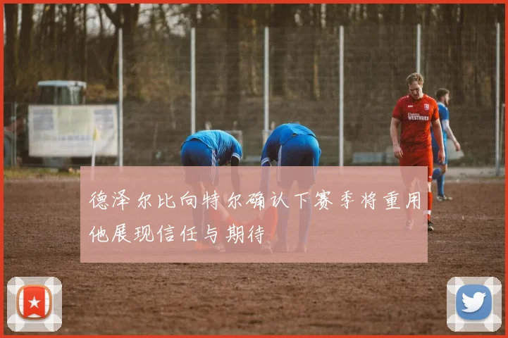 德泽尔比向特尔确认下赛季将重用他展现信任与期待