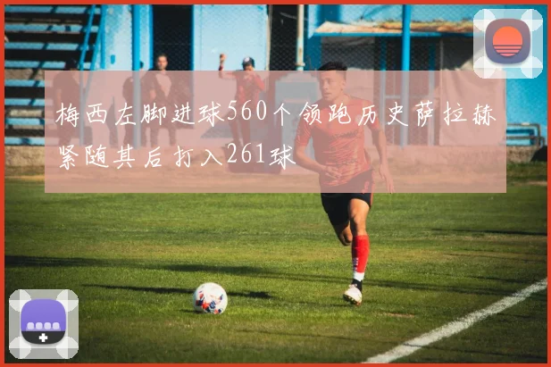 梅西左脚进球560个领跑历史萨拉赫紧随其后打入261球