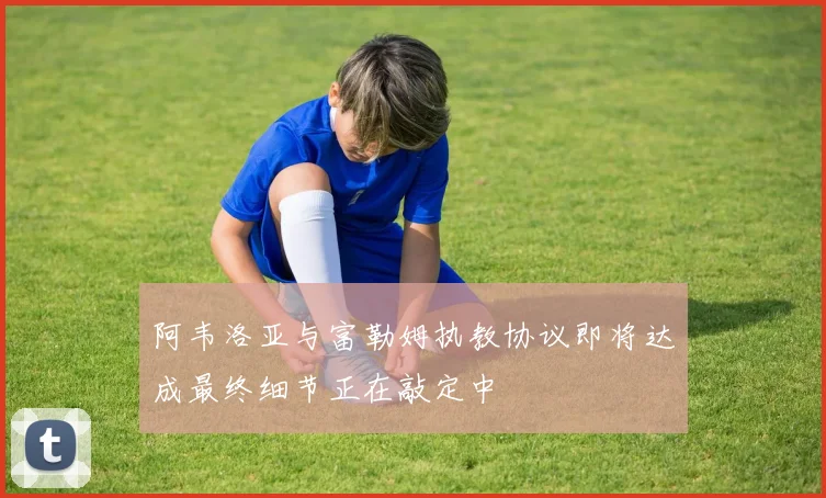 阿韦洛亚与富勒姆执教协议即将达成最终细节正在敲定中