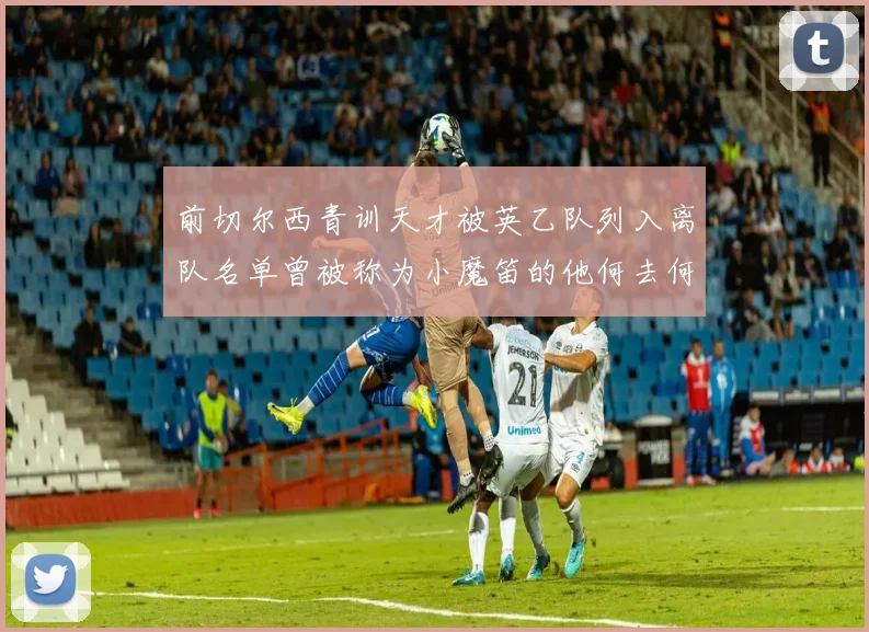 前切尔西青训天才被英乙队列入离队名单曾被称为小魔笛的他何去何从