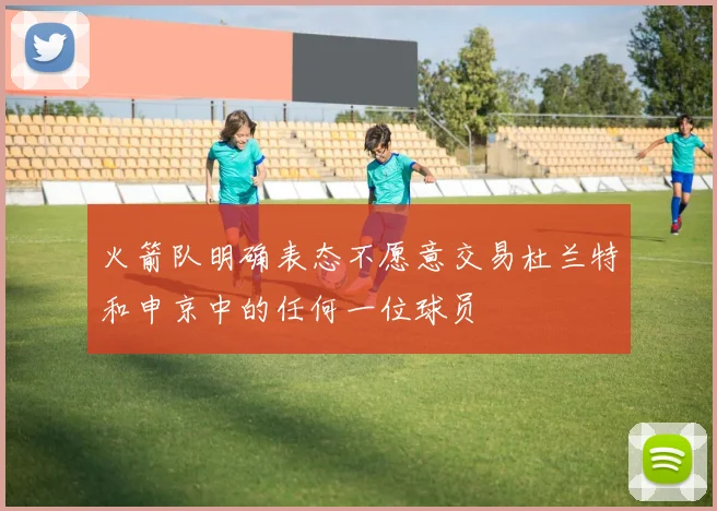 火箭队明确表态不愿意交易杜兰特和申京中的任何一位球员