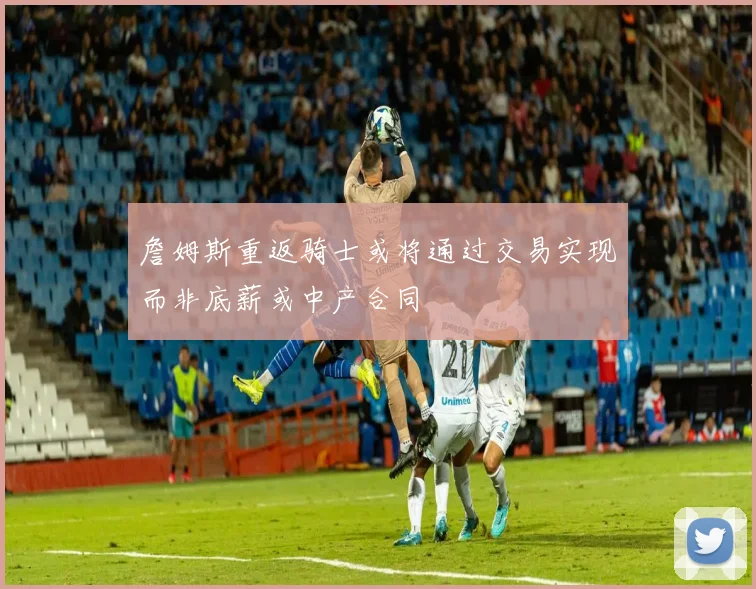 詹姆斯重返骑士或将通过交易实现而非底薪或中产合同