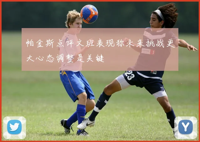 帕金斯点评文班表现称未来挑战更大心态调整是关键