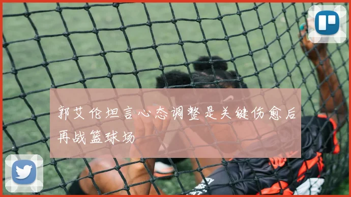 郭艾伦坦言心态调整是关键伤愈后再战篮球场