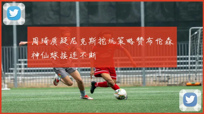 周琦质疑尼克斯挖坑策略赞布伦森神仙球接连不断
