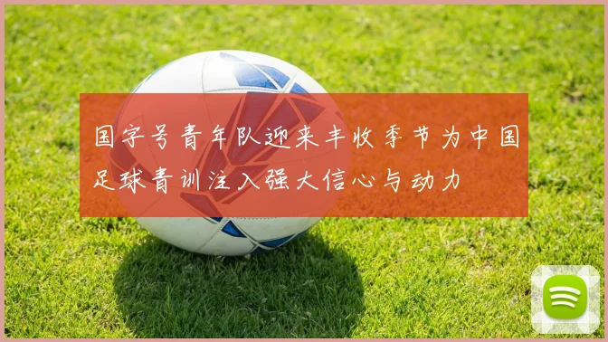 国字号青年队迎来丰收季节为中国足球青训注入强大信心与动力
