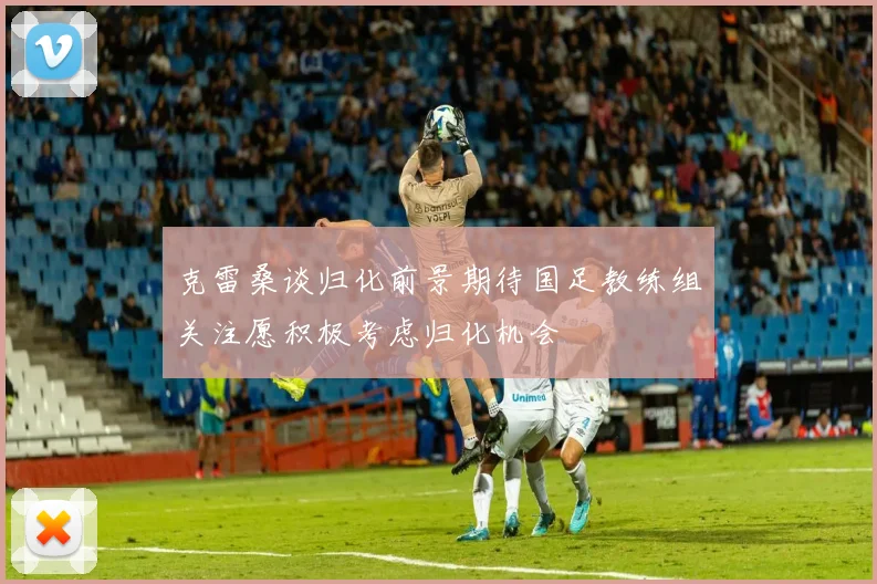 克雷桑谈归化前景期待国足教练组关注愿积极考虑归化机会