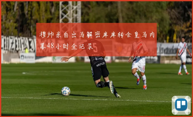 穆帅亲自出马解密库库转会皇马内幕48小时全记录