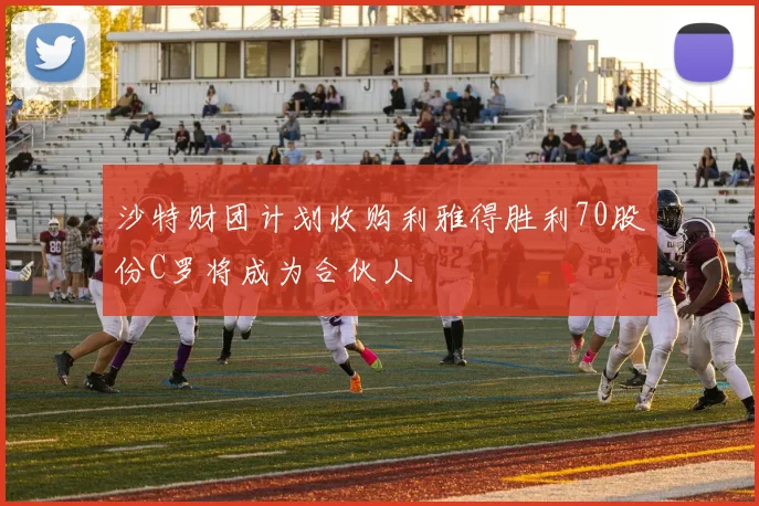 沙特财团计划收购利雅得胜利70股份C罗将成为合伙人