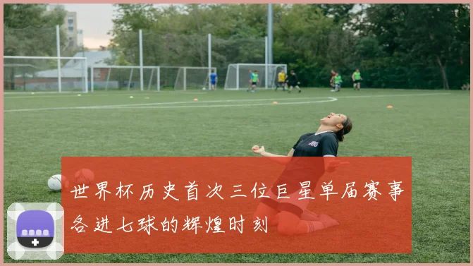 世界杯历史首次三位巨星单届赛事各进七球的辉煌时刻