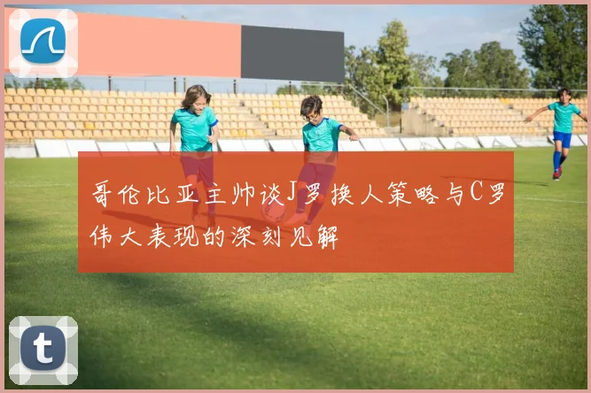 哥伦比亚主帅谈J罗换人策略与C罗伟大表现的深刻见解