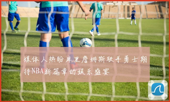 媒体人热盼库里詹姆斯联手勇士期待NBA新篇章的娱乐盛宴
