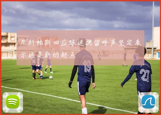 尼科帕斯回应球迷挽留呼声坚定表示这是新的起点