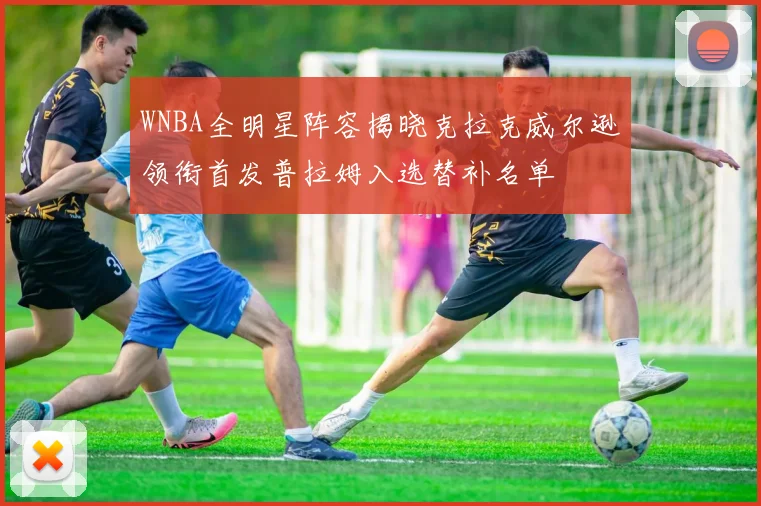 WNBA全明星阵容揭晓克拉克威尔逊领衔首发普拉姆入选替补名单
