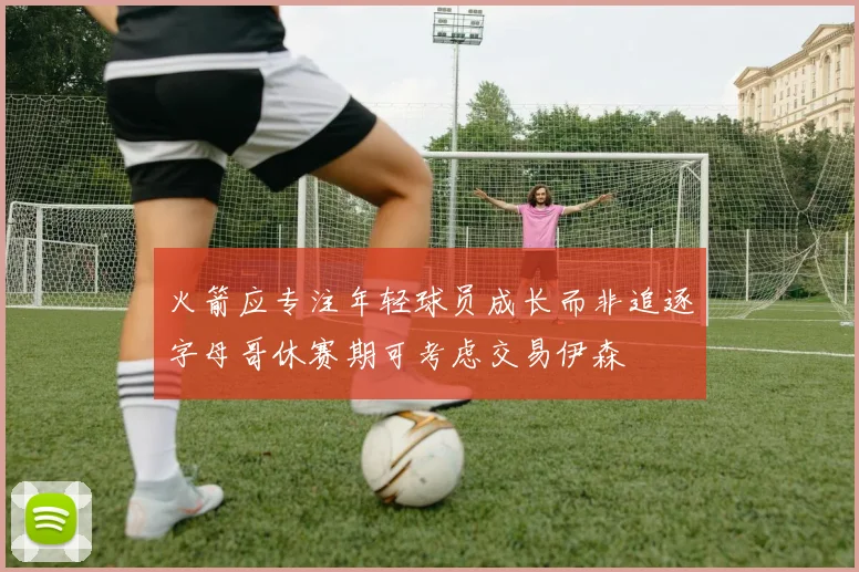 火箭应专注年轻球员成长而非追逐字母哥休赛期可考虑交易伊森