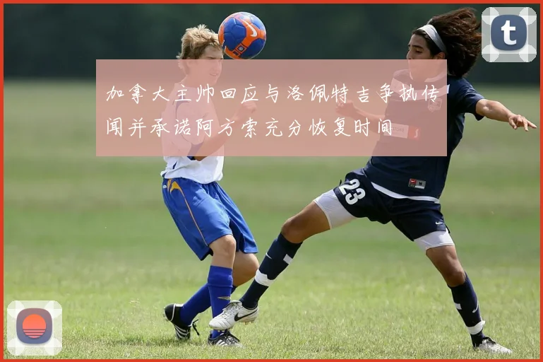 加拿大主帅回应与洛佩特吉争执传闻并承诺阿方索充分恢复时间